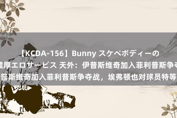 【KCDA-156】Bunny スケベボディーのバニーガールが手と口で濃厚エロサービス 天外：伊普斯维奇加入菲利普斯争夺战，埃弗顿也对球员特等