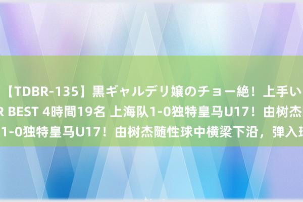 【TDBR-135】黒ギャルデリ嬢のチョー絶！上手いフェラチオ！！SUPER BEST 4時間19名 上海队1-0独特皇马U17！由树杰随性球中横梁下沿，弹入球网！