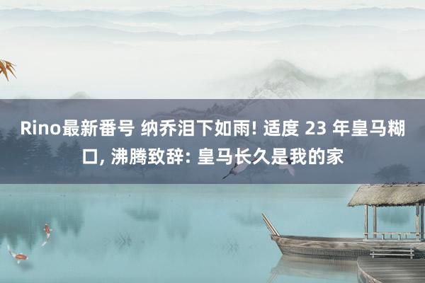 Rino最新番号 纳乔泪下如雨! 适度 23 年皇马糊口， 沸腾致辞: 皇马长久是我的家