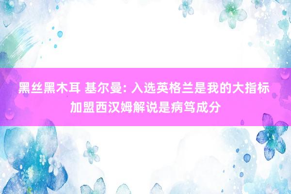 黑丝黑木耳 基尔曼: 入选英格兰是我的大指标 加盟西汉姆解说是病笃成分