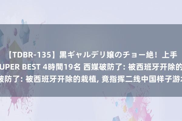 【TDBR-135】黒ギャルデリ嬢のチョー絶！上手いフェラチオ！！SUPER BEST 4時間19名 西媒破防了: 被西班牙开除的栽植， 竟指挥二线中国样子游水队夺