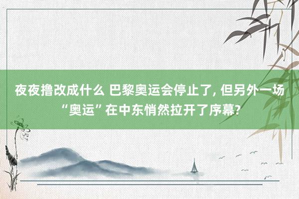 夜夜撸改成什么 巴黎奥运会停止了， 但另外一场“奥运”在中东悄然拉开了序幕?