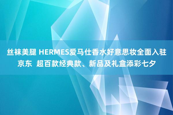 丝袜美腿 HERMES爱马仕香水好意思妆全面入驻京东  超百款经典款、新品及礼盒添彩七夕