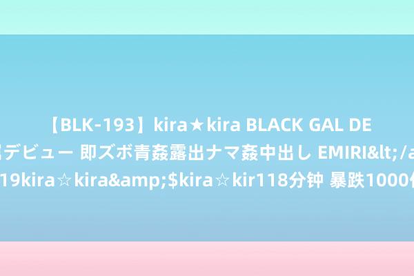 【BLK-193】kira★kira BLACK GAL DEBUT 日焼け黒ギャル専属デビュー 即ズボ青姦露出ナマ姦中出し EMIRI</a>2014-11-19kira☆kira&$kira☆kir118分钟 暴跌1000亿！“洗衣液第一股”，雪崩！