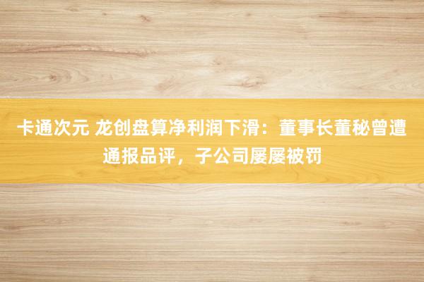 卡通次元 龙创盘算净利润下滑：董事长董秘曾遭通报品评，子公司屡屡被罚