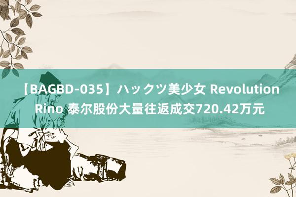 【BAGBD-035】ハックツ美少女 Revolution Rino 泰尔股份大量往返成交720.42万元