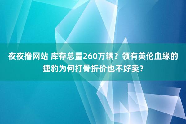 夜夜撸网站 库存总量260万辆？领有英伦血缘的捷豹为何打骨折价也不好卖？