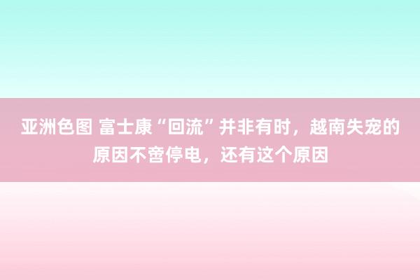 亚洲色图 富士康“回流”并非有时，越南失宠的原因不啻停电，还有这个原因