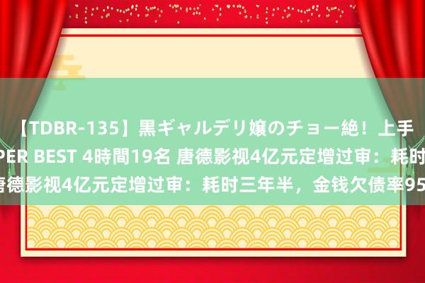 【TDBR-135】黒ギャルデリ嬢のチョー絶！上手いフェラチオ！！SUPER BEST 4時間19名 唐德影视4亿元定增过审：耗时三年半，金钱欠债率95%