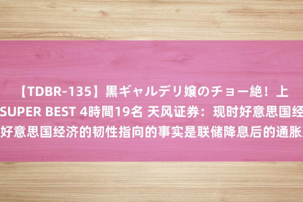 【TDBR-135】黒ギャルデリ嬢のチョー絶！上手いフェラチオ！！SUPER BEST 4時間19名 天风证券：现时好意思国经济的韧性指向的事实是联储降息后的通胀反弹风险信得过存在