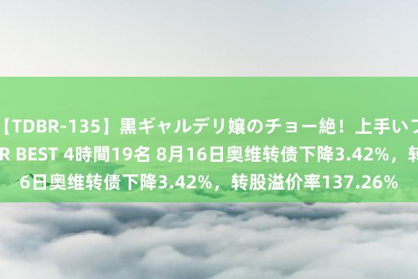 【TDBR-135】黒ギャルデリ嬢のチョー絶！上手いフェラチオ！！SUPER BEST 4時間19名 8月16日奥维转债下降3.42%，转股溢价率137.26%