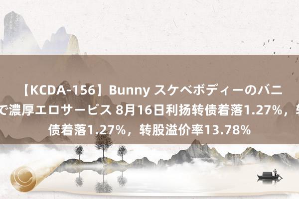 【KCDA-156】Bunny スケベボディーのバニーガールが手と口で濃厚エロサービス 8月16日利扬转债着落1.27%，转股溢价率13.78%