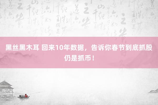 黑丝黑木耳 回来10年数据，告诉你春节到底抓股仍是抓币！