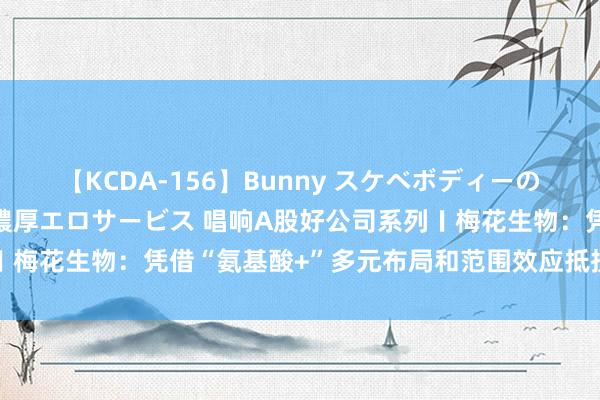 【KCDA-156】Bunny スケベボディーのバニーガールが手と口で濃厚エロサービス 唱响A股好公司系列〡梅花生物：凭借“氨基酸+”多元布局和范围效应抵抗周期性波动