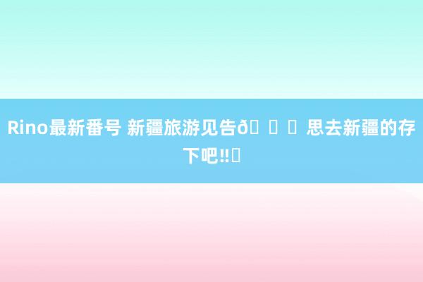 Rino最新番号 新疆旅游见告?思去新疆的存下吧‼️