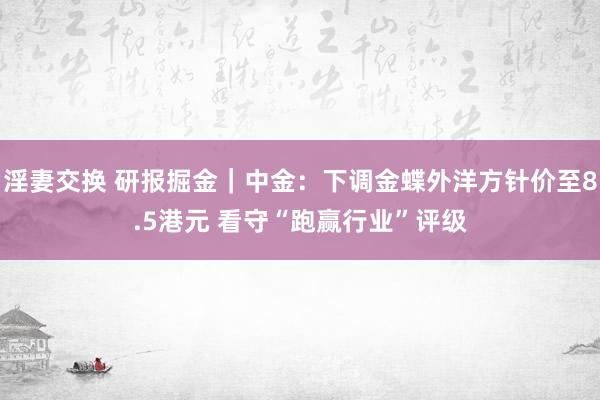 淫妻交换 研报掘金｜中金：下调金蝶外洋方针价至8.5港元 看守“跑赢行业”评级