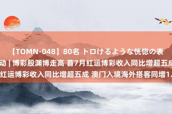 【TOMN-048】80名 トロけるような恍惚の表情 クンニ激昇天 港股异动 | 博彩股渊博走高 首7月红运博彩收入同比增超五成 澳门入境海外搭客同增1.2倍