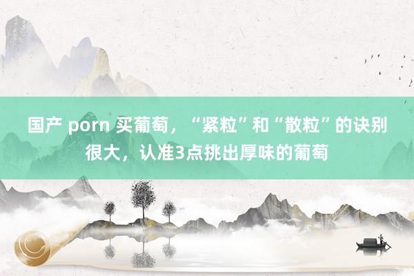 国产 porn 买葡萄，“紧粒”和“散粒”的诀别很大，认准3点挑出厚味的葡萄