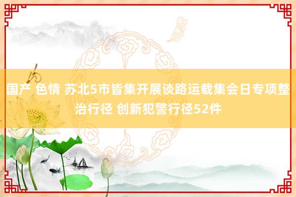 国产 色情 苏北5市皆集开展谈路运载集会日专项整治行径 创新犯警行径52件