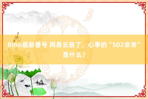 Rino最新番号 网易云崩了，心事的“502非常”是什么？