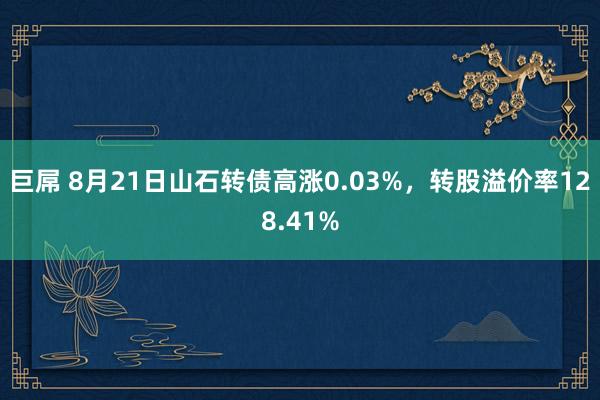 巨屌 8月21日山石转债高涨0.03%，转股溢价率128.41%