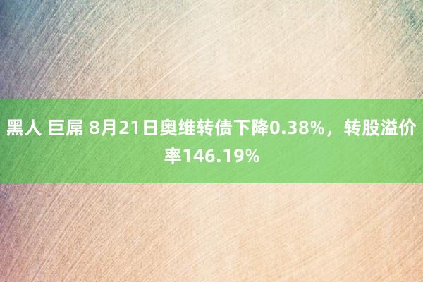 黑人 巨屌 8月21日奥维转债下降0.38%，转股溢价率146.19%