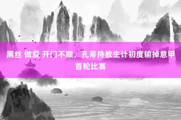 黑丝 做爱 开门不顺，孔蒂持教生计初度输掉意甲首轮比赛