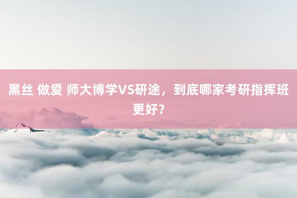 黑丝 做爱 师大博学VS研途，到底哪家考研指挥班更好？