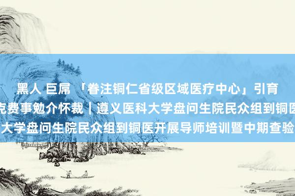 黑人 巨屌 「眷注铜仁省级区域医疗中心」引育并举真金不怕火师资，克费事勉介怀裁｜遵义医科大学盘问生院民众组到铜医开展导师培训暨中期查验