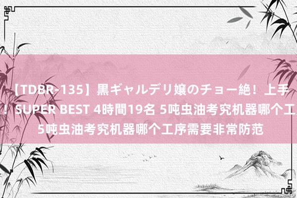 【TDBR-135】黒ギャルデリ嬢のチョー絶！上手いフェラチオ！！SUPER BEST 4時間19名 5吨虫油考究机器哪个工序需要非常防范