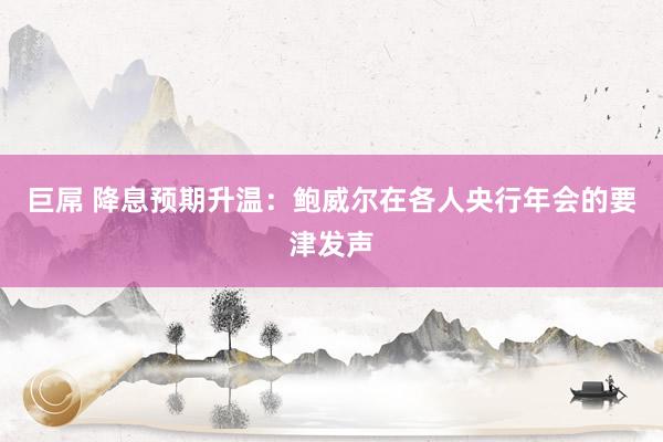 巨屌 降息预期升温：鲍威尔在各人央行年会的要津发声