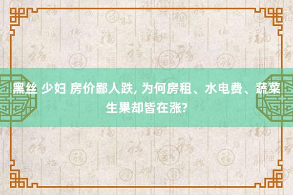 黑丝 少妇 房价鄙人跌， 为何房租、水电费、蔬菜生果却皆在涨?