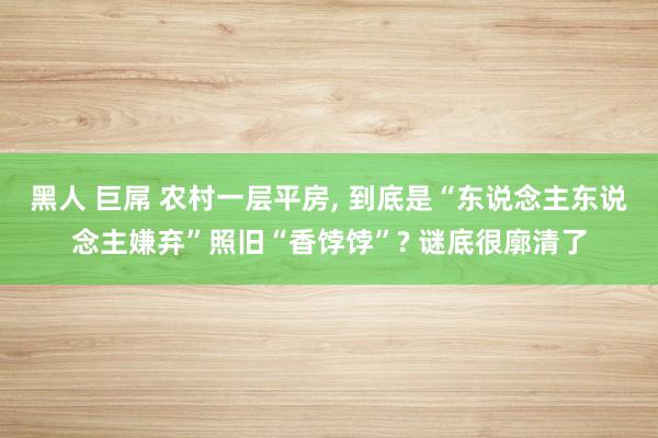 黑人 巨屌 农村一层平房， 到底是“东说念主东说念主嫌弃”照旧“香饽饽”? 谜底很廓清了