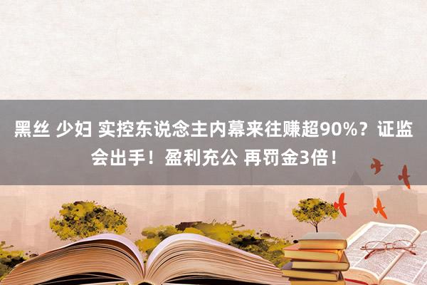 黑丝 少妇 实控东说念主内幕来往赚超90%？证监会出手！盈利充公 再罚金3倍！