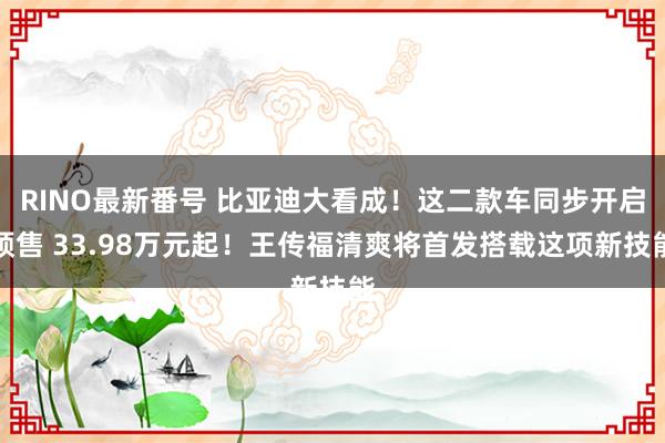 RINO最新番号 比亚迪大看成！这二款车同步开启预售 33.98万元起！王传福清爽将首发搭载这项新技能