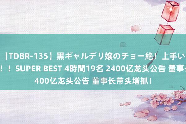 【TDBR-135】黒ギャルデリ嬢のチョー絶！上手いフェラチオ！！SUPER BEST 4時間19名 2400亿龙头公告 董事长带头增抓！