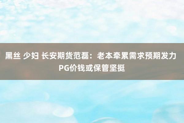 黑丝 少妇 长安期货范磊：老本牵累需求预期发力 PG价钱或保管坚挺