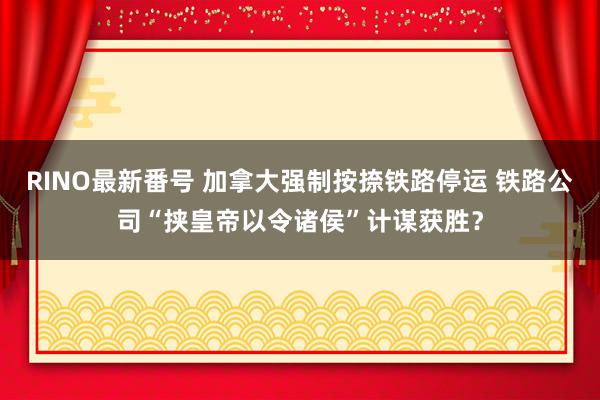 RINO最新番号 加拿大强制按捺铁路停运 铁路公司“挟皇帝以令诸侯”计谋获胜？