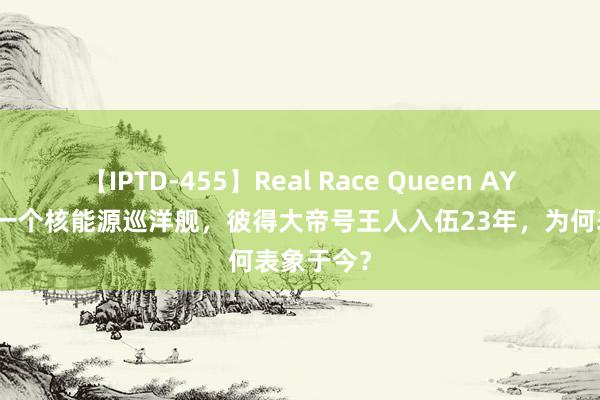 【IPTD-455】Real Race Queen AYA 寰宇就一个核能源巡洋舰，彼得大帝号王人入伍23年，为何表象于今？