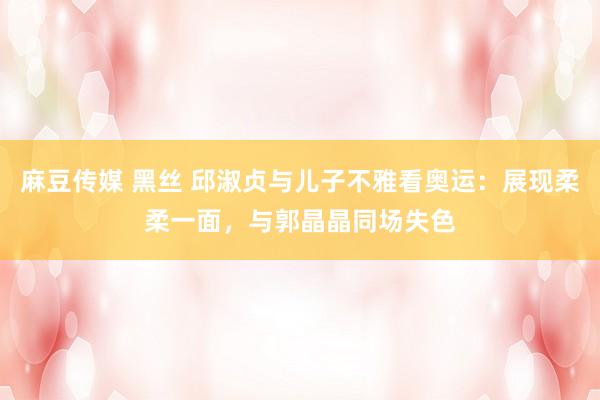 麻豆传媒 黑丝 邱淑贞与儿子不雅看奥运：展现柔柔一面，<a href=