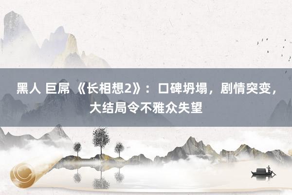 黑人 巨屌 《长相想2》：口碑坍塌，剧情突变，大结局令不雅众失望