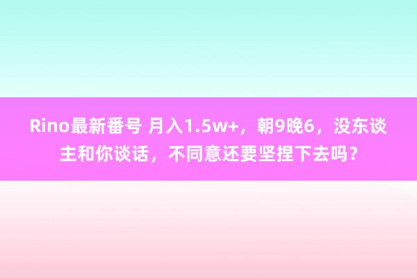 Rino最新番号 月入1.5w+，朝9晚6，没东谈主和你谈话，不同意还要坚捏下去吗？