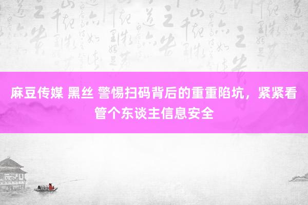 麻豆传媒 黑丝 警惕扫码背后的重重陷坑，紧紧看管个东谈主信息安全