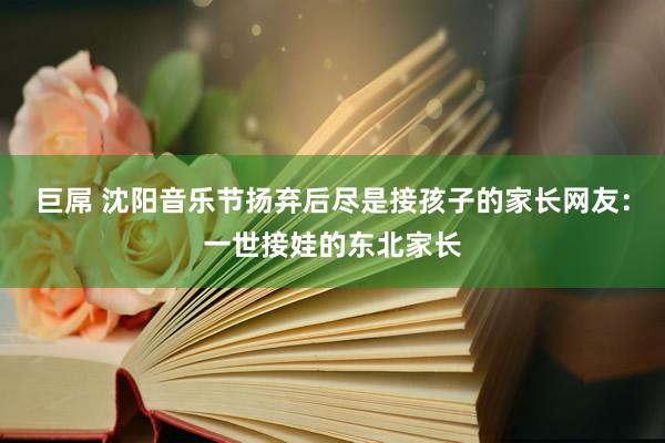 巨屌 沈阳音乐节扬弃后尽是接孩子的家长网友：一世接娃的东北家长