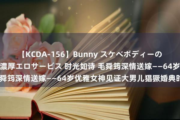 【KCDA-156】Bunny スケベボディーのバニーガールが手と口で濃厚エロサービス 时光如诗 毛舜筠深情送嫁——64岁优雅女神见证大男儿猖獗婚典时间