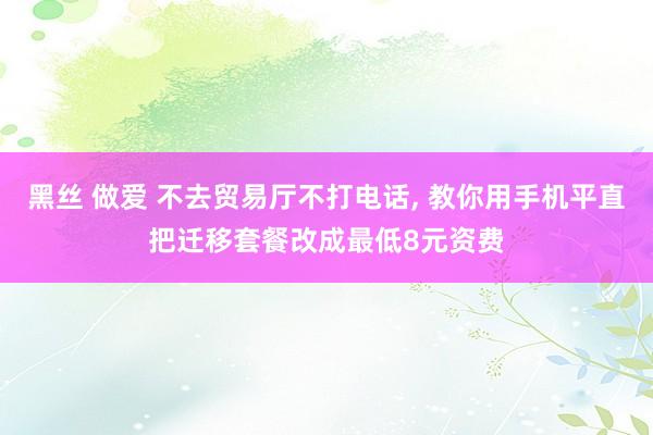 黑丝 做爱 不去贸易厅不打电话， 教你用手机平直把迁移套餐改成最低8元资费