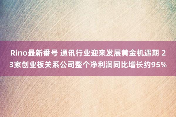 Rino最新番号 通讯行业迎来发展黄金机遇期 23家创业板关系公司整个净利润同比增长约95%