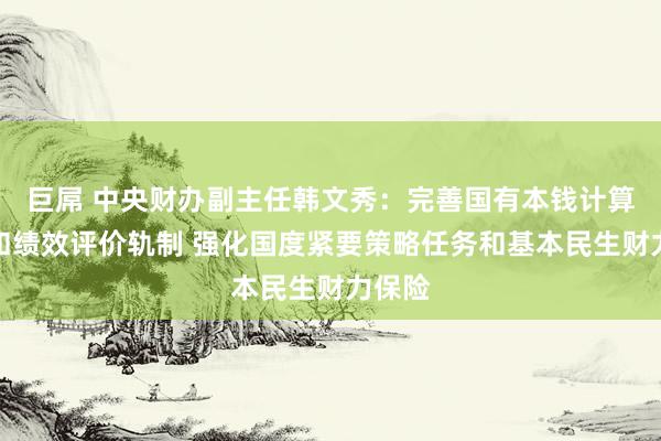 巨屌 中央财办副主任韩文秀：完善国有本钱计算预算和绩效评价轨制 强化国度紧要策略任务和基本民生财力保险