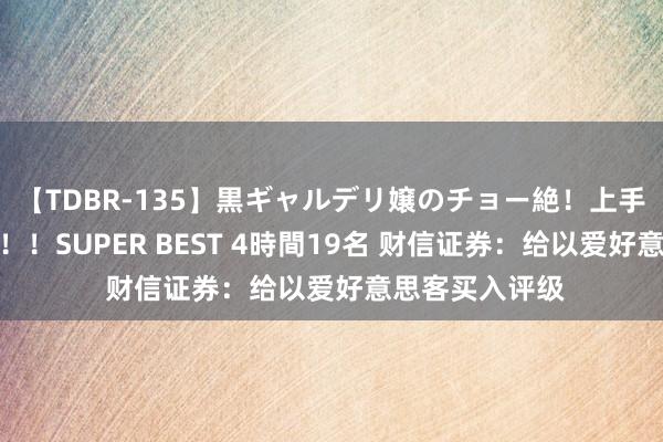 【TDBR-135】黒ギャルデリ嬢のチョー絶！上手いフェラチオ！！SUPER BEST 4時間19名 财信证券：给以爱好意思客买入评级