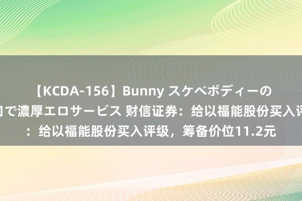 【KCDA-156】Bunny スケベボディーのバニーガールが手と口で濃厚エロサービス 财信证券：给以福能股份买入评级，筹备价位11.2元